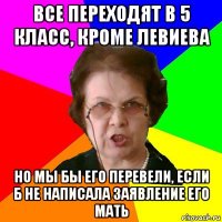 все переходят в 5 класс, кроме левиева но мы бы его перевели, если б не написала заявление его мать