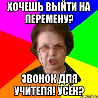 хочешь выйти на перемену? звонок для учителя! усёк?