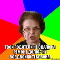  твои родители не сдали на ремонт долю? ну всё,двойка тебе ваня!