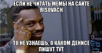 если не читать мемы на сайте risovach то не узнаешь, о каком денисе пишут тут