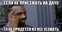 если не приезжать на дачу то не придется из нее уезжать