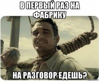 в первый раз на фабрику на разговор едешь?
