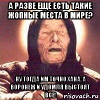 а разве еще есть такие жопные места в мире? ну тогда им точно хана. а воронеж и удомля выстоят все!