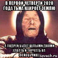 в первой четверти 2020 года тьма накроет землю а андрей будет целыми днями хавать и торчать на фейсбучике