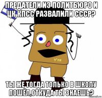 предатели из политбюро и цк кпсс развалили ссср? ты же тогда только в школу пошёл,откуда ты знаешь?