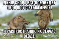 диня! скоро все-все увидят твои шоу с вебкамерой! я распространяю их сейчас везде!