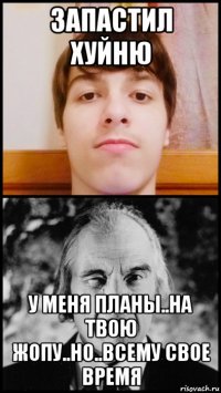 запастил хуйню у меня планы..на твою жопу..но..всему свое время