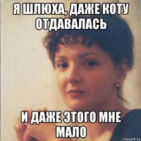 я шлюха, даже коту отдавалась и даже этого мне мало