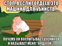 стоп, а если гордеев это машина для убийств, почему он воспитывает учеников и называет меня "няшкой"?