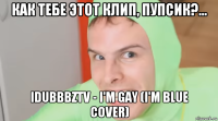 как тебе этот клип, пупсик?... idubbbztv - i'm gay (i'm blue cover)