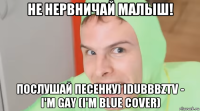 не нервничай малыш! послушай песенку) idubbbztv - i'm gay (i'm blue cover)