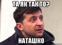 та як так то? наташко