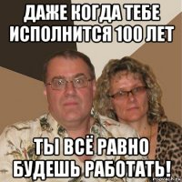 даже когда тебе исполнится 100 лет ты всё равно будешь работать!