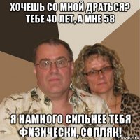 хочешь со мной драться? тебе 40 лет, а мне 58 я намного сильнее тебя физически, сопляк!