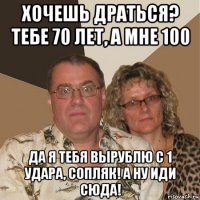 хочешь драться? тебе 70 лет, а мне 100 да я тебя вырублю с 1 удара, сопляк! а ну иди сюда!