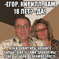 -егор, кирилл, вам 18 лет? -да! -вон из квартиры, начните зарабатывать сами. данила мы тоже выгнали в таком возрасте