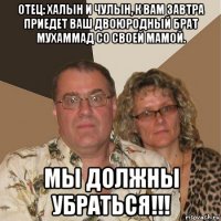 отец: халын и чулын, к вам завтра приедет ваш двоюродный брат мухаммад со своей мамой. мы должны убраться!!!