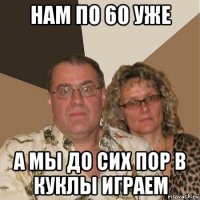 нам по 60 уже а мы до сих пор в куклы играем