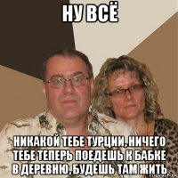 ну всё никакой тебе турции, ничего тебе теперь поедешь к бабке в деревню, будешь там жить