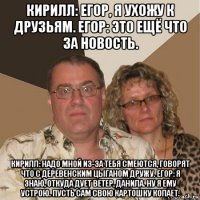 кирилл: егор, я ухожу к друзьям. егор: это ещё что за новость. кирилл: надо мной из-за тебя смеются, говорят что с деревенским цыганом дружу. егор: я знаю, откуда дует ветер, данила. ну я ему устрою. пусть сам свою картошку копает.