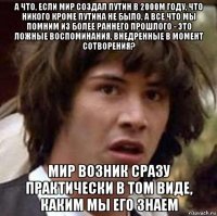 а что, если мир создал путин в 2000м году, что никого кроме путина не было, а все что мы помним из более раннего прошлого - это ложные воспоминания, внедренные в момент сотворения? мир возник сразу практически в том виде, каким мы его знаем