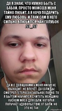 да я знаю, что нужно быть с бабой. просто моисеев меня тайно любит, а я хочу подарить ему любовь. и таки сам в него сильно влюбился. как голубок ///_/// да и с девушками у меня нихуя не выходит. не влечёт. да если бы смотрел гетеросексуальное порно, то я бы там научился считать женщину куском мяса для ебли, которая получает удовольствие от боли. но это не так