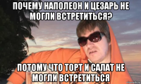 почему наполеон и цезарь не могли встретиться? потому что торт и салат не могли встретиться