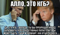 алло, это кгб? да, это кгб. - володь, ты бы прекращал народ запугивать через подставные полуструктуры. может быть, тыбя и полюбят, как отца родного