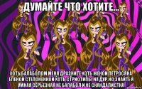 думайте что хотите... хоть балаболом меня дразните хоть женой петросяна еленой степоненкой хоть стриотипы на дур.но знайте я умная серьезная не балабол и не скандалистка