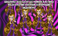 шаблоны всех бесят-без юмора и истины но зато из них получаются хорошие видеоигры 