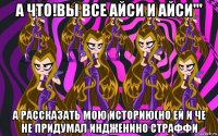 а что!вы все айси и айси''' а рассказать мою историю(но ей и че не придумал индженино страффи