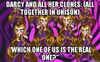 darcy and all her clones: (all together in unison) “which one of us is the real one?”