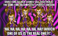 darcy and all her clones: (all together at the same time in completely perfect unison) “ha, ha, ha, ha, ha, ha, ha!! which one of us is the real one?!”