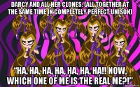 darcy and all her clones: (all together at the same time in completely perfect unison) “ha, ha, ha, ha, ha, ha, ha!! now, which one of me is the real me?!”