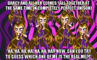 darcy and all her clones: (all together at the same time in completely perfect unison) “ha, ha, ha, ha, ha, ha, ha!! now, can you try to guess which one of me is the real me?!”