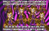 darcy e tutti i suoi cloni: (tutti insieme allo stesso tempo in perfetto perfetto unisono) “ah, ah, ah, ah, ah, ah, ah, ah, ah !! ora, puoi provare a indovinare chi di me è il vero me?”