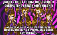 дарси и все ее клоны: (все вместе в совершенно идеальном унисоне) «ха, ха, ха, ха, ха, ха, ха, ха, ха!! а теперь ты можешь попытаться угадать, кто из меня настоящий?!!»