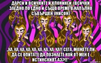 дарси и всичките й клонинги: (всички заедно по едно и също време в напълно съвършен унисон) „ха, ха, ха, ха, ха, ха, ха, ха, ха!! сега, можете ли да се опитате да познаете кой от мен е истинският аз?!!“