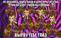 не дразнись павел воля-я дура проститутка когда будет тихая обстоновка вырву тебе глаз