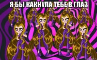 я бы какнула тебе в глаз 