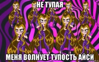 не тупая меня волнует тупость айси