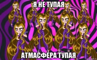 я не тупая атмасфера тупая