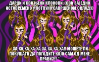 дарци и сви њени клонови: (сви заједно истовремено у потпуно савршеном складу) „ха, ха, ха, ха, ха, ха, ха, ха, ха!! можете ли покушати да погодите који сам од мене прави?!! “