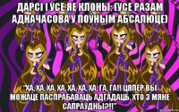 дарсі і ўсе яе клоны: (усе разам адначасова ў поўным абсалюце) “ха, ха, ха, ха, ха, ха, ха, га, га!! цяпер вы можаце паспрабаваць адгадаць, хто з мяне сапраўдны?!!”