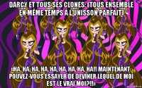 darcy et tous ses clones: (tous ensemble en même temps à l'unisson parfait) «ha, ha, ha, ha, ha, ha, ha, ha, ha!! maintenant, pouvez-vous essayer de deviner lequel de moi est le vrai moi?!!»