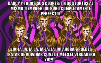 darcy y todos sus clones: (todos juntos al mismo tiempo en unísono completamente perfecto) “¡ja, ja, ja, ja, ja, ja, ja, ja, ja! ahora, ¿puedes tratar de adivinar cuál de mí es el verdadero yo?!!”
