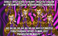 darcy i wszystkie jej klony: (wszyscy razem w tym samym czasie, w doskonałej harmonii) „ha, ha, ha, ha, ha, ha, ha, ha, ha!! czy możesz teraz zgadnąć, który ze mnie jest prawdziwym mną?!!”