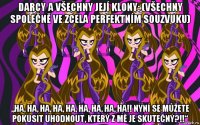 darcy a všechny její klony: (všechny společně ve zcela perfektním souzvuku) „ha, ha, ha, ha, ha, ha, ha, ha, ha!! nyní se můžete pokusit uhodnout, který z mě je skutečný?!!“