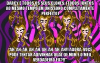 darcy e todos os seus clones: (todos juntos ao mesmo tempo em uníssono completamente perfeito) “ah, ah, ah, ah, ah, ah, ah, ah, ah!! agora, você pode tentar adivinhar qual de mim é o meu verdadeiro eu?!!”