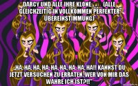 darcy und alle ihre klone: ​​(alle gleichzeitig in vollkommen perfekter übereinstimmung) „ha, ha, ha, ha, ha, ha, ha, ha, ha!! kannst du jetzt versuchen zu erraten, wer von mir das wahre ich ist?!!”